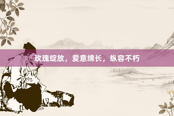 玫瑰绽放，爱意绵长，纵容不朽